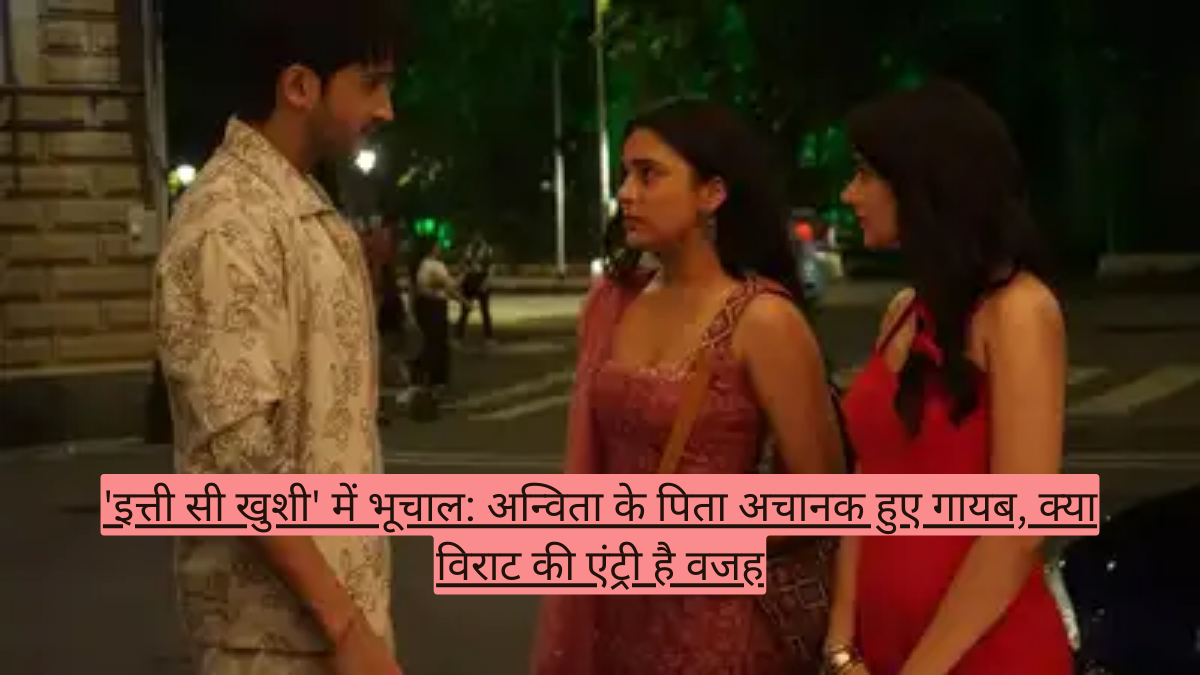 'इत्ती सी खुशी' में भूचाल: अन्विता के पिता अचानक हुए गायब, क्या विराट की एंट्री है वजह