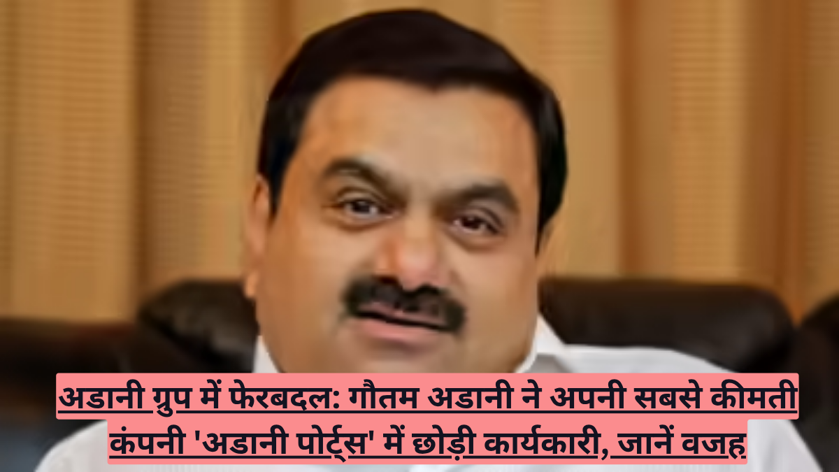 अडानी ग्रुप में फेरबदल: गौतम अडानी ने अपनी सबसे कीमती कंपनी 'अडानी पोर्ट्स' में छोड़ी कार्यकारी, जानें वजह